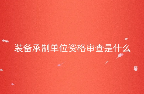 裝備承制單位資格審查是什么?如何申請?
