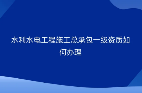水利水電工程施工總承包一級資質(zhì)如何辦理?承包工程要求?